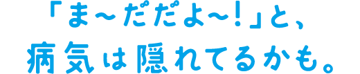 「ま～だだよ～！」と、病気は隠れてるかも。